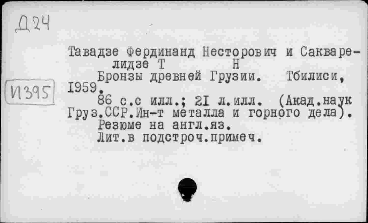 ﻿
Тавадзе Фердинанд Несторович и Сакварелидзе Т	Н
^Бронзы древней Грузии. Тбилиси,
86 с.с илл.; 21 л.илл. (Акад.наук
Груз.ССР.Ин-т металла и горного дела).
Резюме на англ.яз.
Лит.в подстроч.примеч.